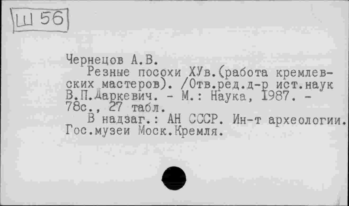 ﻿Чернецов А. В.
Резные посохи ХУв.(работа кремлевских мастеров). /Отв.ред.д-р ист.наук В.П.Даркевич. - М. : Наука, 1987. -78с., 27 табл.
В надзаг.: АН СССР. Ин-т археологии. Гос.музеи Моск.Кремля.